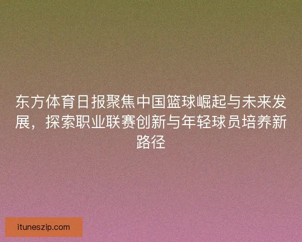 东方体育日报聚焦中国篮球崛起与未来发展，探索职业联赛创新与年轻球员培养新路径