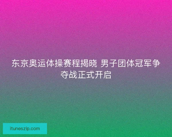 东京奥运体操赛程揭晓 男子团体冠军争夺战正式开启