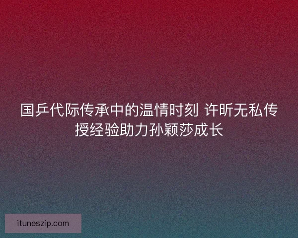 国乒代际传承中的温情时刻 许昕无私传授经验助力孙颖莎成长